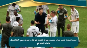 تجدد إصابة لاعب ريال مدريد وغيابه لفترة طويلة.. تعرف على التفاصيل والأثر المتوقع